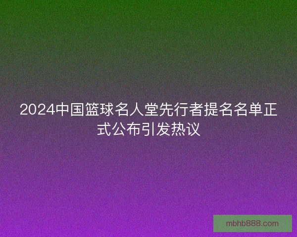 2024中国篮球名人堂先行者提名名单正式公布引发热议