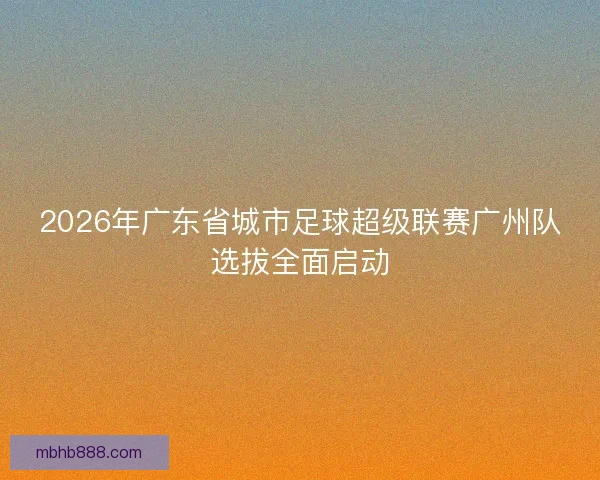 2026年广东省城市足球超级联赛广州队选拔全面启动