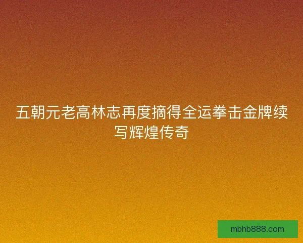 五朝元老高林志再度摘得全运拳击金牌续写辉煌传奇