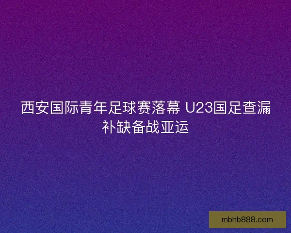 西安国际青年足球赛落幕 U23国足查漏补缺备战亚运