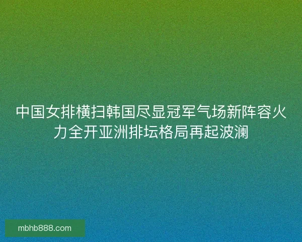 中国女排横扫韩国尽显冠军气场新阵容火力全开亚洲排坛格局再起波澜