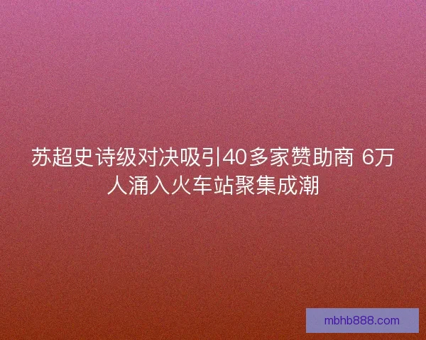 苏超史诗级对决吸引40多家赞助商 6万人涌入火车站聚集成潮