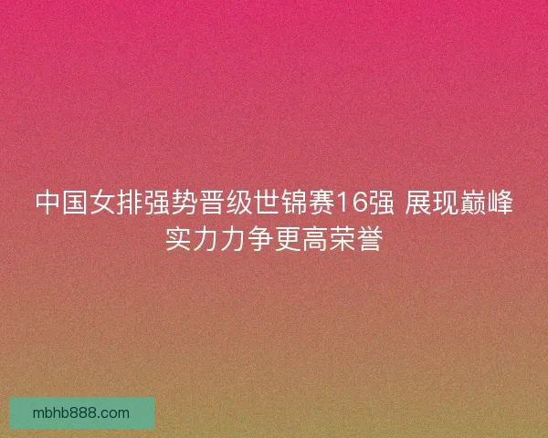 中国女排强势晋级世锦赛16强 展现巅峰实力力争更高荣誉
